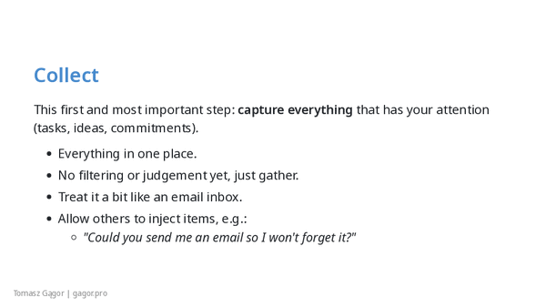 Collect - capture everything that has your attention (tasks, ideas, commitments) into one inbox, no judgement